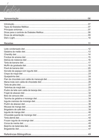 apresentação .......................................................................................................... 06

introdução...............................................................................................................................07
tipos de diabetes mellitus .....................................................................................................07
Principais sintomas.................................................................................................................07
dicas para o controle de diabetes mellitus ............................................................................08
dicas de alimentação .............................................................................................................09
diet x light..............................................................................................................................10

receitas................................................................................................................... 11

leite condensado diet ............................................................................................................12
Gelatina de melão diet............................................................................................................13
chantilly diet ...........................................................................................................................14
fondue de ameixa diet ...........................................................................................................15
delícia de melancia diet .........................................................................................................16
torta de banana diet ...............................................................................................................17
Muffin de goiabada diet ..........................................................................................................19
Pavê de banana diet...............................................................................................................20
sorvete de papaya com iogurte diet ....................................................................................... 22
crepe de maçã diet ................................................................................................................ 23
Queijadinha diet...................................................................................................................... 24
flan de chocolate com calda de maracujá diet ...................................................................... 25
maria-mole com calda de chocolate diet ................................................................................ 26
torta de pêra diet.................................................................................................................... 27
tortinhas de maçã diet ........................................................................................................... 29
Pudim de leite com calda de laranja diet ................................................................................ 31
frapê de abacaxi diet ............................................................................................................. 32
bolo de cenoura diet............................................................................................................... 33
tacinha de gelatina e morango diet........................................................................................ 34
iogurte cremoso de morango diet........................................................................................... 35
Pudim de abacaxi diet ............................................................................................................ 36
mousse de manga diet ........................................................................................................... 38
brigadeiro de café diet............................................................................................................ 39
iogurte de manga diet............................................................................................................. 40
chocolate quente de morango diet ........................................................................................ 41
torta alemã diet ...................................................................................................................... 42
frozen iogurte de morango diet ............................................................................................. 44
coroa de menta diet ............................................................................................................... 45
beijinho de beterraba diet....................................................................................................... 46
brigadeirão diet ...................................................................................................................... 47

Referências Bibliográficas ....................................................................................... 49
 