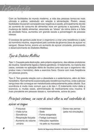 com as facilidades do mundo moderno, a vida das pessoas tornou-se mais
cômoda e prática, sobretudo em relação à alimentação. Porém, essas
facilidades trouxeram conseqüências negativas à saúde, principalmente devido
ao aumento do consumo de alimentos ricos em gorduras e açúcares. essa
mudança de hábito alimentar, associada ao “stress” da rotina diária e à falta
de atividade física, aumentou em grande escala a porcentagem de pessoas
obesas.

o excesso de gordura pode levar o organismo a criar uma resistência à ação
do hormônio insulina, responsável pelo controle da glicemia (taxa de açúcar no
sangue). dessa forma, ocorre um aumento do açúcar circulante, promovendo
o desenvolvimento do diabetes mellitus.


Tipos de Diabetes Mellitus
tipo 1- causada pela destruição, pelo próprio organismo, das células produtoras
de insulina. Geralmente ligada a fatores genéticos. o tratamento, na maioria dos
casos, consiste na aplicação diária de insulina (uma vez que o organismo não
produz mais o hormônio), dieta e exercício físico. ocorre com mais freqüência
em pessoas jovens.

tipo 2- tem grande relação com a obesidade e o sedentarismo, além do fator
hereditário. normalmente ocasionada pela resistência insulínica, onde a glicose
sanguínea não consegue ser metabolizada adequadamente pelas células. sua
ocorrência é muito mais comum que a do tipo i. o tratamento inclui dieta e
exercício, e, muitas vezes, administração de medicamento e/ou insulina. É
mais prevalente em pessoas idosas e, normalmente, acima do peso.


Principais sintomas, em casos de níveis altos ou mal controlados de
açúcar no sangue
      - fraqueza              - irritabilidade      - dores nas pernas
      - visão turva           - sede                  (pela má circulação)
      - sonolência            - fome exagerada
      - respiração forçada    - fadiga (cansaço)
      - aumento do volume     - infecções repetidas
        urinário                na pele ou mucosas

                              Centro de Segurança Alimentar e Nutricional Sustentável - CESANS
 