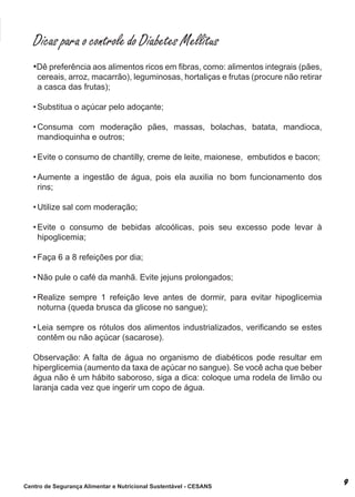 Dicas para o controle do Diabetes Mellitus
   •Dê preferência aos alimentos ricos em fibras, como: alimentos integrais (pães,
    cereais, arroz, macarrão), leguminosas, hortaliças e frutas (procure não retirar
    a casca das frutas);

   • Substitua o açúcar pelo adoçante;

   • Consuma com moderação pães, massas, bolachas, batata, mandioca,
     mandioquinha e outros;

   • Evite o consumo de chantilly, creme de leite, maionese, embutidos e bacon;

   • Aumente a ingestão de água, pois ela auxilia no bom funcionamento dos
     rins;

   • Utilize sal com moderação;

   • Evite o consumo de bebidas alcoólicas, pois seu excesso pode levar à
     hipoglicemia;

   • Faça 6 a 8 refeições por dia;

   • Não pule o café da manhã. Evite jejuns prolongados;

   • Realize sempre 1 refeição leve antes de dormir, para evitar hipoglicemia
     noturna (queda brusca da glicose no sangue);

   • Leia sempre os rótulos dos alimentos industrializados, verificando se estes
     contêm ou não açúcar (sacarose).

   observação: a falta de água no organismo de diabéticos pode resultar em
   hiperglicemia (aumento da taxa de açúcar no sangue). se você acha que beber
   água não é um hábito saboroso, siga a dica: coloque uma rodela de limão ou
   laranja cada vez que ingerir um copo de água.




Centro de Segurança Alimentar e Nutricional Sustentável - CESANS
 