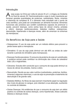 I n tr odu ç ã o

 A      soja surgiu na china por volta do século Xi a.c. e chegou ao ocidente
        no final do século XV. Nutricionalmente a soja é muito importante por
 fornecer grandes quantidades de proteínas, carboidratos, fibras, minerais
 e vitaminas do complexo b. É o alimento mais estudado sob o ponto de
 vista científico, pois pode ser considerado um alimento funcional. Alimentos
 funcionais são produtos que contêm substâncias capazes de promover a
 saúde, prevenir doenças, como certos tipos de câncer (mama, próstata
 e cólon), doenças cardiovasculares, diabetes mellitus, osteoporose,
 desnutrição, hipertensão e doenças renais, além de amenizar os sintomas
 da menopausa.


 Os B en ef í c i o s d a Soj a p ara a Saú d e

 •	 osteoporose: o uso da soja pode ser um método efetivo para prevenir a
     perda óssea após a menopausa.

 •	 climatério: o uso da soja pode diminuir em até 40% as ondas de calor
     durante o período do climatério (pós-menopausa).

 •	 doenças cardiovasculares: o consumo da proteína de soja em substituição
     à proteína animal pode contribuir na diminuição dos níveis de colesterol
     total, ldl e triglicérides.

 •	 cânceres: estudos têm concluído que o consumo de soja pode diminuir os
     riscos de câncer de próstata, mama e cólon.

 •	 desnutrição: devido ao seu valor nutritivo (carboidratos, proteínas, lipídios,
     minerais e algumas vitaminas), o uso da soja na prevenção e tratamento da
     desnutrição é de grande valia.

 •	 Diabetes Mellitus: As fibras da soja exercem importante papel na regulação
     dos níveis de glicose no sangue, pois retardam a sua absorção, auxiliando
     no controle do diabetes.

 •	 outras doenças: há evidências de que o consumo da soja tem um efeito
     positivo no controle de outras doenças, como hipertensão, litíase (cálculos
     biliares) e doenças renais.




12
 