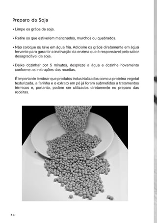 P r e p a r o da S o j a

 •	 limpe os grãos de soja.

 •	 retire os que estiverem manchados, murchos ou quebrados.

 •	 não coloque ou lave em água fria. adicione os grãos diretamente em água
     fervente para garantir a inativação da enzima que é responsável pelo sabor
     desagradável da soja.

 •	 deixe cozinhar por 5 minutos, despreze a água e cozinhe novamente
     conforme as instruções das receitas.

     É importante lembrar que produtos industrializados como a proteína vegetal
     texturizada, a farinha e o extrato em pó já foram submetidos a tratamentos
     térmicos e, portanto, podem ser utilizados diretamente no preparo das
     receitas.




14
 