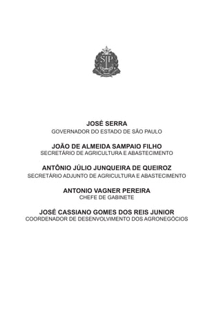 JOSÉ SERRA
       Governador do estado de são Paulo

       JOÃO DE ALMEIDA SAMPAIO FILHO
    secretário de aGricultura e abastecimento

    ANTÔNIO JúLIO JUNQUEIRA DE QUEIROZ
secretário adjunto de aGricultura e abastecimento

           ANTONIO VAgNER PEREIRA
                chefe de Gabinete

   JOSÉ CASSIANO gOMES DOS REIS JUNIOR
coordenador de desenvolvimento dos aGroneGócios
 