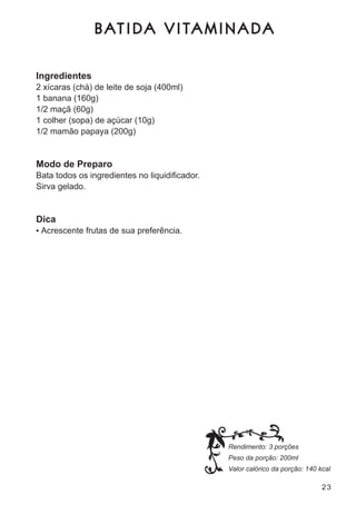 B AT I DA V I TA M I N A DA

Ingredientes
2 xícaras (chá) de leite de soja (400ml)
1 banana (160g)
1/2 maçã (60g)
1 colher (sopa) de açúcar (10g)
1/2 mamão papaya (200g)


Modo de Preparo
Bata todos os ingredientes no liquidificador.
sirva gelado.


Dica
•	 acrescente frutas de sua preferência.




                                                Rendimento: 3 porções
                                                Peso da porção: 200ml
                                                Valor calórico da porção: 140 kcal

                                                                               23
 