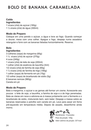 B OLO D E B A N A N A C A R A M E L A D A

Calda
Ingredientes
1 xícara (chá) de açúcar (180g)
1 ½ xícara (chá) de água (300ml)

Modo de Preparo
coloque em uma panela o açúcar, a água e leve ao fogo. Quando começar
a dourar, mexa com uma colher. apague o fogo, despeje numa assadeira
retangular e forre com as bananas fatiadas horizontalmente. reserve.

Bolo
Ingredientes
3 colheres (sopa) de margarina (60g)
1 ½ xícara (chá) de açúcar (270g)
4 ovos (240g)
1 xícara (chá) de leite de soja (200ml)
1 colher (chá) de essência de baunilha (5ml)
1/2 xícara (chá) de farinha de soja (60g)
1 ½ xícara (chá) de farinha de trigo (180g)
1 colher (sopa) de fermento em pó (10g)
1/2 colher (sopa) de bicarbonato de sódio (5g)
6 bananas nanicas (960g)
canela em pó

Modo de Preparo
bata a margarina, o açúcar e as gemas até formar um creme. acrescente aos
poucos o leite de soja, a baunilha, a farinha de soja e a de trigo peneiradas.
bata as claras em neve e adicione-as à massa juntamente com o fermento e o
bicarbonato de sódio, misturando bem, sem bater. despeje a massa sobre as
bananas reservadas e polvilhe com canela em pó. leve para assar em forno
pré-aquecido em temperatura média. depois de assado, desenforme ainda
morno.


                                                  Rendimento: 13 porções
                                                  Peso da porção: 100g
                                                  Valor calórico da porção: 337 kcal

26
 
