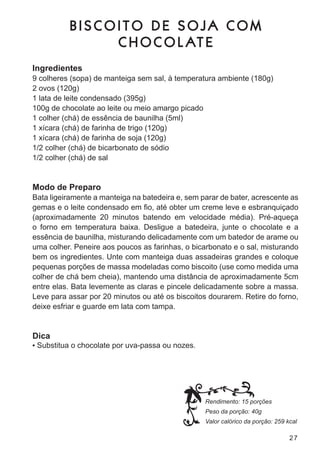 BISCOITO DE SOJA COM
                C H O C O L AT E
Ingredientes
9 colheres (sopa) de manteiga sem sal, à temperatura ambiente (180g)
2 ovos (120g)
1 lata de leite condensado (395g)
100g de chocolate ao leite ou meio amargo picado
1 colher (chá) de essência de baunilha (5ml)
1 xícara (chá) de farinha de trigo (120g)
1 xícara (chá) de farinha de soja (120g)
1/2 colher (chá) de bicarbonato de sódio
1/2 colher (chá) de sal


Modo de Preparo
bata ligeiramente a manteiga na batedeira e, sem parar de bater, acrescente as
gemas e o leite condensado em fio, até obter um creme leve e esbranquiçado
(aproximadamente 20 minutos batendo em velocidade média). Pré-aqueça
o forno em temperatura baixa. desligue a batedeira, junte o chocolate e a
essência de baunilha, misturando delicadamente com um batedor de arame ou
uma colher. Peneire aos poucos as farinhas, o bicarbonato e o sal, misturando
bem os ingredientes. unte com manteiga duas assadeiras grandes e coloque
pequenas porções de massa modeladas como biscoito (use como medida uma
colher de chá bem cheia), mantendo uma distância de aproximadamente 5cm
entre elas. bata levemente as claras e pincele delicadamente sobre a massa.
leve para assar por 20 minutos ou até os biscoitos dourarem. retire do forno,
deixe esfriar e guarde em lata com tampa.


Dica
•	 substitua o chocolate por uva-passa ou nozes.




                                                   Rendimento: 15 porções
                                                   Peso da porção: 40g
                                                   Valor calórico da porção: 259 kcal

                                                                                  27
 