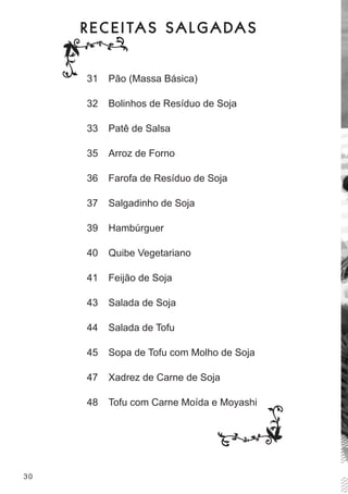 R E C E I TA S S A L G A DA S


      31   Pão (massa básica)

      32   bolinhos de resíduo de soja

      33   Patê de salsa

      35   arroz de forno

      36   farofa de resíduo de soja

      37   salgadinho de soja

      39   hambúrguer

      40   Quibe vegetariano

      41   feijão de soja

      43   salada de soja

      44   salada de tofu

      45   sopa de tofu com molho de soja

      47   Xadrez de carne de soja

      48   tofu com carne moída e moyashi




30
 