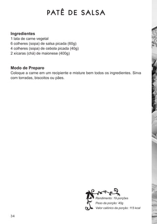 PAT Ê D E S A L S A

Ingredientes
1 lata de carne vegetal
6 colheres (sopa) de salsa picada (60g)
4 colheres (sopa) de cebola picada (40g)
2 xícaras (chá) de maionese (400g)


Modo de Preparo
coloque a carne em um recipiente e misture bem todos os ingredientes. sirva
com torradas, biscoitos ou pães.




                                                Rendimento: 19 porções
                                                Peso da porção: 40g
                                                Valor calórico da porção: 115 kcal

34
 