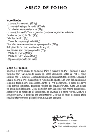 ARROZ DE FORNO

Ingredientes
1 xícara (chá) de arroz (175g)
2 xícaras (chá) água fervente (400ml)
1 ½ tablete de caldo de carne (22g)
1 xícara (chá) de Pvt seca granular (proteína vegetal texturizada)
2 colheres (sopa) de óleo (40g)
2 dentes de alho (6g)
1/2 cebola pequena picada (80g)
2 tomates sem semente e sem pele picados (220g)
sal, pimenta do reino, cheiro-verde a gosto
5 azeitonas sem caroços picadas (30g)
1/2 lata de ervilha (150g)
1/2 lata de milho verde (150g)
100g de queijo prato em fatias


Modo de Preparo
cozinhe o arroz como de costume. Para o preparo da Pvt, coloque a água
fervente com 1/2 cubo de caldo de carne dissolvido sobre a Pvt e deixe
hidratar por 10 minutos. depois de hidratada, sua quantidade duplica. escorra a
água e aperte a Pvt para retirar o máximo de líquido. em uma panela coloque
o óleo e doure o alho e a cebola. junte a Pvt, os tomates, o caldo de carne
e os demais temperos, deixando refogar por alguns minutos. junte um pouco
de água, se necessário. deixe cozinhar bem, até obter um molho consistente.
acrescente ao refogado as azeitonas, as ervilhas e o milho verde. misture o
arroz com a Pvt e coloque em um refratário. coloque as fatias de queijo prato
e leve ao forno médio para gratinar. sirva em seguida.




                                                   Rendimento: 9 porções
                                                   Peso da porção: 130g
                                                   Valor calórico da porção: 152 kcal

36
 