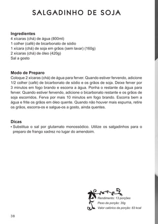 SALGADINHO DE SOJA

Ingredientes
4 xícaras (chá) de água (800ml)
1 colher (café) de bicarbonato de sódio
1 xícara (chá) de soja em grãos (sem lavar) (160g)
2 xícaras (chá) de óleo (420g)
sal a gosto


Modo de Preparo
coloque 2 xícaras (chá) de água para ferver. Quando estiver fervendo, adicione
1/2 colher (café) de bicarbonato de sódio e os grãos de soja. deixe ferver por
3 minutos em fogo brando e escorra a água. Ponha o restante da água para
ferver. Quando estiver fervendo, adicione o bicarbonato restante e os grãos de
soja escorridos. ferva por mais 10 minutos em fogo brando. escorra bem a
água e frite os grãos em óleo quente. Quando não houver mais espuma, retire
os grãos, escorra-os e salgue-os a gosto, ainda quentes.


Dicas
•	 substitua o sal por glutamato monossódico. utilize os salgadinhos para o
 preparo de frango xadrez no lugar do amendoim.




                                                     Rendimento: 13 porções
                                                     Peso da porção: 30g
                                                     Valor calórico da porção: 83 kcal

38
 