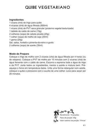 Q UIBE V E G E T A R I A N O


Ingredientes
1 xícara (chá) de trigo para quibe
4 xícaras (chá) de água filtrada (800ml)
1 xícara (chá) de Pvt seca granular (proteína vegetal texturizada)
1 tablete de caldo de carne (15g)
2 colheres (sopa) de cebola picada (20g)
1 colher (sopa) de molho de soja (20ml)
1 gema (20g)
sal, salsa, hortelã e pimenta-do-reino a gosto
2 colheres (sopa) de azeite (30ml)


Modo de Preparo
Coloque o trigo de molho com 2 xícaras (chá) de água filtrada por 4 horas (ou
de véspera). coloque a Pvt de molho por 15 minutos com 2 xícaras (chá) de
água fervente com o caldo de carne. escorra e esprema toda a água do trigo
e da Pvt. junte todos os ingredientes, menos o azeite e misture bem. Pré-
aqueça o forno em temperatura baixa. unte uma forma retangular com azeite,
coloque o quibe e pressione com o auxílio de uma colher. leve para assar por
25 minutos.




                                                   Rendimento: 10 porções
                                                   Peso da porção: 90g
                                                   Valor calórico da porção: 74 kcal

                                                                                 41
 