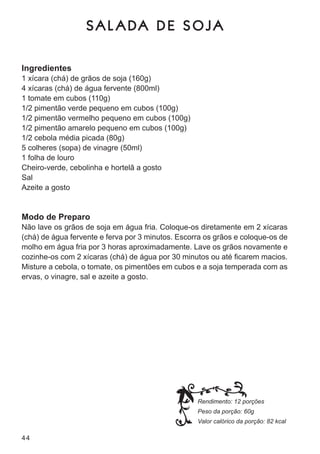 SAL ADA DE SOJA

Ingredientes
1 xícara (chá) de grãos de soja (160g)
4 xícaras (chá) de água fervente (800ml)
1 tomate em cubos (110g)
1/2 pimentão verde pequeno em cubos (100g)
1/2 pimentão vermelho pequeno em cubos (100g)
1/2 pimentão amarelo pequeno em cubos (100g)
1/2 cebola média picada (80g)
5 colheres (sopa) de vinagre (50ml)
1 folha de louro
cheiro-verde, cebolinha e hortelã a gosto
sal
azeite a gosto


Modo de Preparo
não lave os grãos de soja em água fria. coloque-os diretamente em 2 xícaras
(chá) de água fervente e ferva por 3 minutos. escorra os grãos e coloque-os de
molho em água fria por 3 horas aproximadamente. lave os grãos novamente e
cozinhe-os com 2 xícaras (chá) de água por 30 minutos ou até ficarem macios.
misture a cebola, o tomate, os pimentões em cubos e a soja temperada com as
ervas, o vinagre, sal e azeite a gosto.




                                                   Rendimento: 12 porções
                                                   Peso da porção: 60g
                                                   Valor calórico da porção: 82 kcal

44
 