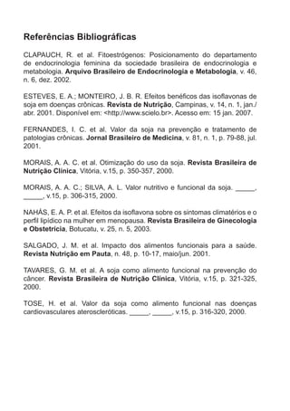 Referências	Bibliográficas
claPauch, r. et al. fitoestrógenos: Posicionamento do departamento
de endocrinologia feminina da sociedade brasileira de endocrinologia e
metabologia. Arquivo Brasileiro de Endocrinologia e Metabologia, v. 46,
n. 6, dez. 2002.

ESTEVES, E. A.; MONTEIRO, J. B. R. Efeitos benéficos das isoflavonas de
soja em doenças crônicas. Revista de Nutrição, campinas, v. 14, n. 1, jan./
abr. 2001. disponível em: <http://www.scielo.br>. acesso em: 15 jan. 2007.

fernandes, i. c. et al. valor da soja na prevenção e tratamento de
patologias crônicas. Jornal Brasileiro de Medicina, v. 81, n. 1, p. 79-88, jul.
2001.

morais, a. a. c. et al. otimização do uso da soja. Revista Brasileira de
Nutrição Clínica, vitória, v.15, p. 350-357, 2000.

morais, a. a. c.; silva, a. l. valor nutritivo e funcional da soja. _____,
_____, v.15, p. 306-315, 2000.

NAHÁS, E. A. P. et al. Efeitos da isoflavona sobre os sintomas climatérios e o
perfil lipídico na mulher em menopausa. Revista Brasileira de ginecologia
e Obstetrícia, botucatu, v. 25, n. 5, 2003.

salGado, j. m. et al. impacto dos alimentos funcionais para a saúde.
Revista Nutrição em Pauta, n. 48, p. 10-17, maio/jun. 2001.

tavares, G. m. et al. a soja como alimento funcional na prevenção do
câncer. Revista Brasileira de Nutrição Clínica, vitória, v.15, p. 321-325,
2000.

tose, h. et al. valor da soja como alimento funcional nas doenças
cardiovasculares ateroscleróticas. _____, _____, v.15, p. 316-320, 2000.
 