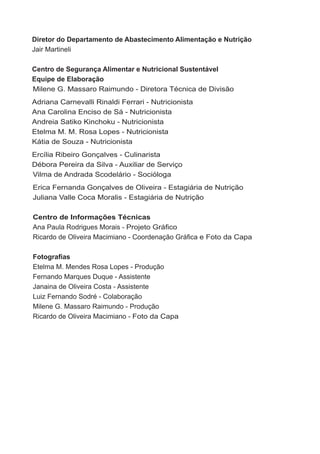 Diretor do Departamento de Abastecimento Alimentação e Nutrição
jair martineli

Centro de Segurança Alimentar e Nutricional Sustentável
Equipe de Elaboração
milene G. massaro raimundo - diretora técnica de divisão
adriana carnevalli rinaldi ferrari - nutricionista
ana carolina enciso de sá - nutricionista
andreia satiko Kinchoku - nutricionista
etelma m. m. rosa lopes - nutricionista
Kátia de souza - nutricionista
ercília ribeiro Gonçalves - culinarista
débora Pereira da silva - auxiliar de serviço
vilma de andrada scodelário - socióloga
erica fernanda Gonçalves de oliveira - estagiária de nutrição
juliana valle coca moralis - estagiária de nutrição

Centro de Informações Técnicas
ana Paula rodrigues morais - Projeto Gráfico
Ricardo de Oliveira Macimiano - Coordenação Gráfica e foto da capa

Fotografias
etelma m. mendes rosa lopes - Produção
fernando marques duque - assistente
janaina de oliveira costa - assistente
luiz fernando sodré - colaboração
milene G. massaro raimundo - Produção
ricardo de oliveira macimiano - foto da capa
 