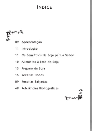 ÍNDICE




09   Apresentação

11   Introdução

11   Os Benefícios da Soja para a Saúde

12   Alimentos à Base de Soja

13   Preparo da Soja

15   Receitas Doces

29   Receitas Salgadas

49   Referências Bibliográficas
 