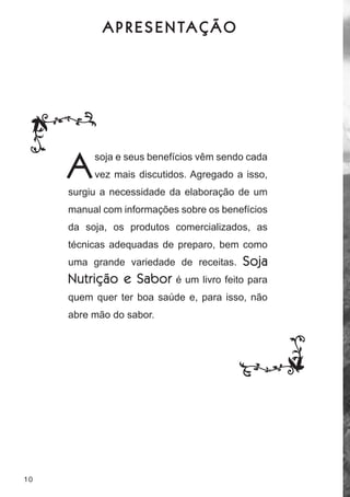 A P R E S E N TA Ç Ã O




     A    soja e seus benefícios vêm sendo cada
          vez mais discutidos. agregado a isso,
     surgiu a necessidade da elaboração de um
     manual com informações sobre os benefícios
     da soja, os produtos comercializados, as
     técnicas adequadas de preparo, bem como
     uma grande variedade de receitas.    Soja
     Nutrição e Sabor      é um livro feito para
     quem quer ter boa saúde e, para isso, não
     abre mão do sabor.




10
 