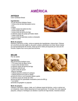 AMÉRICA
ANTIQUA
Color Caribbean Bread

Ingredientes:
15 g de fermento biológico fresco
1 xícara (chá) de leite desnatado morno
1 ovo
2 claras
1 colher (sopa) de azeite de oliva
1 xícara (chá) de fubá
1 xícara (chá) de farinha de trigo
2 colheres (sopa) de queijo parmesão ralado
1 colher (chá) de sal
1 xícara (chá) de beterraba cozida e amassada
orégano e salsa

Modo de preparo:
Dissolva o fermento no leite. Junte ao restante dos ingredientes; misture bem. Coloque
em uma fôrma de bolo inglês ou de pudim untada e polvilhada com fubá. Deixe crescer
por aproximadamente 40 minutos. Asse em forno médio pré-aquecido por cerca de 30
minutos. Espere ficar morno para tirar da fôrma.



BELIZE
Pan de cebola

Ingredientes:
50g de fermento biológico seco
1 1/2 xícara (chá) de água morna
1 xícara (chá) de leite morno
2 colheres (sopa) de farinha de trigo
2 colheres (chá) de sal
1 colher (chá) de açúcar
100g de manteiga
1 cebola pequena cortada em pedaços
1 cebola pequena em purê ou ralada
pimenta do reino e noz-moscada ralada a gosto
3 colheres (sopa) de amido de milho
farinha de trigo em quantidade necessária (cerca de 800 g)
1 ovo batido
sementes de gergelim ou papoula

Modo de preparo:
Coloque o fermento, a água, o leite, as 2 colheres (sopa) de farinha, o sal e o açúcar em
um recipiente; mexa e deixe descansar em local quente por 10 minutos. Em uma caçarola
pequena, coloque a manteiga e as cebolas e cozinhe em fogo brando, mexendo sempre.
 