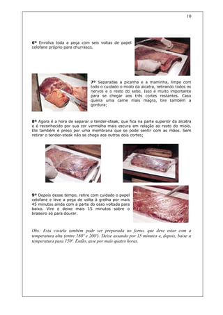 10




6º Envolva toda a peça com seis voltas de papel
celofane próprio para churrasco.




                               7º Separadas a picanha e a maminha, limpe com
                               todo o cuidado o miolo da alcatra, retirando todos os
                               nervos e o resto do sebo. Isso é muito importante
                               para se chegar aos três cortes restantes. Caso
                               queira uma carne mais magra, tire também a
                               gordura;



8º Agora é a hora de separar o tender-steak, que fica na parte superior da alcatra
e é reconhecido por sua cor vermelha mais escura em relação ao resto do miolo.
Ele também é preso por uma membrana que se pode sentir com as mãos. Sem
retirar o tender-steak não se chega aos outros dois cortes;




9º Depois desse tempo, retire com cuidado o papel
celofane e leve a peça de volta à grelha por mais
45 minutos ainda com a parte do osso voltada para
baixo. Vire e deixe mais 15 minutos sobre o
braseiro só para dourar.



Obs: Esta costela também pode ser preparada no forno, que deve estar com a
temperatura alta (entre 180º e 200º). Deixe assando por 15 minutos e, depois, baixe a
temperatura para 150º. Então, asse por mais quatro horas.
 