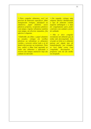11



Não Entre Em Fria
• Para congelar alimentos você vai          • Em seguida, coloque uma
precisar de materiais específicos: filme    etiqueta adesiva identificando
transparente (rolopac, plastipack ou        o tipo de alimento contido
similares), papel alumínio, sacos           naquela embalagem e a data
plásticos próprios, recipientes plásticos   do congelamento para poder
com tampa e tigelas refratárias também      controlar com cuidado o prazo
com tampa, em diversos tamanhos, fita       de validade.
adesiva e etiquetas.
                                            • Não se deve congelar
•Embrulhe em filme e papel alumínio         novamente um alimento que já
os assados, coloque em vasilhas             tenha sido descongelado. Isso
plásticas ou refratárias os alimentos       só pode ser feito se o alimento
cozidos, e procure retirar todo o ar de     passou por algum tipo de
dentro dos pacotes ou recipientes. Para     transformação: por exemplo,
isso, utilize o filme bem apertado ao       se você tinha carne crua
redor dos alimentos e aplicando o           congelada, descongelou e
recurso das tampas maleáveis hoje tão       preparou com ela um molho
comuns no mercado.                          ou ensopado.
 