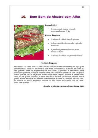 19




        10.       Bom Bom de Alcatra com Alho

                                     Ingredientes
                                        •   1 bom bom de alcatra pesando
                                            aproximadamente 1,5kg

                                     Para o Tempero
                                        •   ½ xícara de chá de óleo de girassol
                                        •   6 dentes de alho descascados e picados
                                            miudinho

                                        •   1 pitada de pimenta-do-reino preta,
                                            moída na hora
                                        •   ½ xícara de chá de sal grosso triturado


                                Modo de Preparar

Este corte – o “  bom bom”– não é muito comum de ser encontrado nos açougues
convencionais. Você vai encontrá-lo com mais facilidade nas butiques de carne ou
nas grandes redes de supermercados em cortes já prontos e embalados pelos
próprios frigoríficos. Coloque a carne sobre uma tábua de preparo e com um pincel
macio, pincele toda a peça com o óleo de girassol. Depois, polvilhe a pimenta-do-
reino e o sal grosso triturado, e deixe descansar durante 15 minutos. Depois, leve à
grelha a uma distância de 30cm do braseiro forte durante 10 minutos de cada lado.
Na metade do tempo, espalhe a metade do alho picado sobre cada lado da carne.
Sirva bem quente.

                                  –Receita produzida e preparada por Sidney Maluf
 