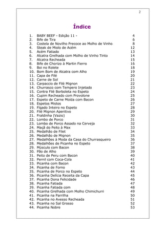 2



                           Índice
1.    BABY BEEF - Edição 11 -                         4
2.    Bife de Tira                                    6
3.    Costela de Novilho Precoce ao Molho de Vinho    8
4.    Steak de Miolo de Acém                         12
5.    Acém Fatiado                                   13
6.    Alcatra Grelhada com Molho de Vinho Tinto      14
7.    Alcatra Recheada                               15
8.    Bife de Chorizo à Martin Fierro                16
9.    Boi no Rolete                                  18
10.   Bom Bom de Alcatra com Alho                    19
11.   Capa de Filé                                   20
12.   Carne de Sol                                   21
13.   Carpaccio de Filé Mignon                       22
14.   Churrasco com Tempero Injetado                 23
15.   Contra Filé Borboleta no Espeto                24
16.   Cupim Recheado com Provolone                   25
17.   Espeto de Carne Moída com Bacon                26
18.   Espetos Mistos                                 27
19.   Fígado Inteiro no Espeto                       28
20.   Filé Mignon Aperitivo                          29
21.   Fraldinha (Vazio)                              30
22.   Lombo de Porco                                 31
23.   Lombo de Porco Assado na Cerveja               32
24.   Maçã do Peito à Max                            33
25.   Medalhão de Filet                              34
26.   Medalhão de Mignon                             35
27.   Medalhões à Moda da Casa do Churrasqueiro      36
28.   Medalhões de Picanha no Espeto                 37
29.   Músculo com Bacon                              38
30.   Pão de Alho                                    39
31.   Peito de Peru com Bacon                        40
32.   Pernil com Coca-Cola                           41
33.   Picanha com Bacon                              42
34.   Picanha de Forno                               43
35.   Picanha de Porco no Espeto                     44
36.   Picanha Delícia Receita da Capa                45
37.   Picanha Dona Felicidade                        46
38.   Picanha Fatiada                                47
39.   Picanha Fatiada com                            48
40.   Picanha Grelhada com Molho Chimichurri         49
41.   Picanha na Parrilha                            50
42.   Picanha no Avesso Recheada                     51
43.   Picanha no Sal Grosso                          52
44.   Picanha Nobre                                  53
 
