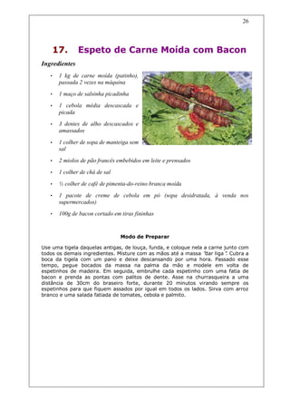 26




    17.        Espeto de Carne Moída com Bacon
Ingredientes
   •   1 kg de carne moída (patinho),
       passada 2 vezes na máquina
   •   1 maço de salsinha picadinha
   •   1 cebola média descascada e
       picada
   •   3 dentes de alho descascados e
       amassados

   •   1 colher de sopa de manteiga sem
       sal
   •   2 miolos de pão francês embebidos em leite e prensados
   •   1 colher de chá de sal

   •   ½ colher de café de pimenta-do-reino branca moída
   •   1 pacote de creme de cebola em pó (sopa desidratada, à venda nos
       supermercados)
   •   100g de bacon cortado em tiras fininhas


                                Modo de Preparar

Use uma tigela daquelas antigas, de louça, funda, e coloque nela a carne junto com
todos os demais ingredientes. Misture com as mãos até a massa “ liga” Cubra a
                                                                 dar      .
boca da tigela com um pano e deixe descansando por uma hora. Passado esse
tempo, pegue bocados da massa na palma da mão e modele em volta de
espetinhos de madeira. Em seguida, embrulhe cada espetinho com uma fatia de
bacon e prenda as pontas com palitos de dente. Asse na churrasqueira a uma
distância de 30cm do braseiro forte, durante 20 minutos virando sempre os
espetinhos para que fiquem assados por igual em todos os lados. Sirva com arroz
branco e uma salada fatiada de tomates, cebola e palmito.
 