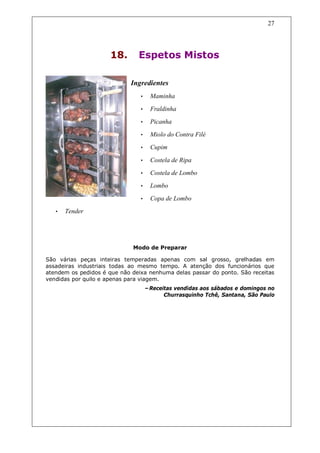 27




                      18.      Espetos Mistos

                             Ingredientes
                                •     Maminha
                                •     Fraldinha
                                •     Picanha
                                •     Miolo do Contra Filé
                                •     Cupim

                                •     Costela de Ripa
                                •     Costela de Lombo
                                •     Lombo
                                •     Copa de Lombo
   •   Tender




                             Modo de Preparar

São várias peças inteiras temperadas apenas com sal grosso, grelhadas em
assadeiras industriais todas ao mesmo tempo. A atenção dos funcionários que
atendem os pedidos é que não deixa nenhuma delas passar do ponto. São receitas
vendidas por quilo e apenas para viagem.
                                    –Receitas vendidas aos sábados e domingos no
                                          Churrasquinho Tchê, Santana, São Paulo
 