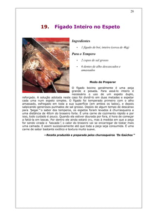 28




             19.       Fígado Inteiro no Espeto

                                    Ingredientes
                                       •   1 fígado de boi, inteiro (cerca de 4kg)

                                    Para o Tempero
                                       •   2 copos de sal grosso

                                       •   6 dentes de alho descascados e
                                           amassados


                                                 Modo de Preparar

                                      O fígado bovino geralmente é uma peça
                                      grande e pesada. Para assá-lo inteiro é
                                      necessário o uso de um espeto duplo,
reforçado. A solução adotada neste caso foi dividí-lo em duas metades e espetar
cada uma num espeto simples. O fígado foi temperado primeiro com o alho
amassado, esfregado em toda a sua superfície (em ambos os lados), e depois
salpicando generosos punhados de sal grosso. Depois de algum tempo de descanso
para “ pegar”o sabor dos temperos, os espetos foram levados à churrasqueira a
uma distância de 40cm do braseiro forte. É uma carne de cozimento rápido e por
isso, todo cuidado é pouco. Quando ela estiver dourada por fora, é hora de começar
a fatiá-la em lascas. Por dentro ele ainda estará cru, mas à medida em que a peça
for sendo virada e “ lascada” o calor do braseiro vai se encarregar de tostar mais
                             ,
uma camada. E assim sucessivamente até que toda a peça seja consumida. É uma
carne de sabor bastante exótico e textura muito suave.

               –Receita produzida e preparada pelos churrasqueiros “ Gaúchos”
                                                                   Os
 