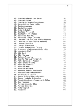 3




45.   Picanha Recheada com Bacon                54
46.   Picanha Rubaiyat                          55
47.   Picanha Suína com Champignons             56
48.   Rocambole de Carne Moída                  57
49.   Galeto Atropelado                         58
50.   Galeto Desossado                          59
51.   Anéis de Cebola                           60
52.   Batatas à Provençal                       61
53.   Batatas Condimentadas                     62
54.   Bolinho de Bacalhau                       63
55.   Bolinho de Frango Crocante                64
56.   Camarão à Paulista com Palmito Especial   65
57.   Carne de Sol com Farofa e Mandioca        66
58.   Cebolas Recheadas                         67
59.   Charuto de Presunto                       68
60.   Coração de Frango na Cerveja              69
61.   Drummets e Tulipas com Limão e Mel        70
62.   Lagosta do Chef                           71
63.   Rã à Doré                                 72
64.   Rã à Milanesa                             73
65.   Rolinhos Primavera                        74
66.   Salsicha Aperitivo Temperada              75
67.   Molho Boracéia de Nescafé                 76
68.   Molho Branco Picante                      77
69.   Molho de Beterraba                        78
70.   Molho de Menta                            79
71.   Molho de Mostarda                         80
72.   Maionese de Ovos de Codorna               81
73.   Mini Brócolis com Alho Pipoca             82
74.   Rocambole de Palmito                      83
75.   Salada de Moyashi com Presunto            84
76.   Salada Picadinha de Repolho               85
77.   Tomate Cereja com Mozzarela de Búfala     86
78.   Bolo Mesclado                             87
79.   Pavê de Abacaxi e Côco                    89
80.   Pavê de Chocolate                         90
81.   Torta Tropical                            91
82.   Yakissoba                                 93
 
