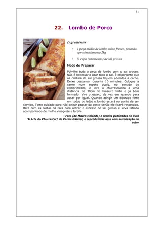 31




                     22.       Lombo de Porco

                              Ingredientes
                                  •   1 peça média de lombo suíno fresco, pesando
                                      aproximadamente 2kg
                                  •   ½ copo (americano) de sal grosso
                              Modo de Preparar

                              Polvilhe toda a peça de lombo com o sal grosso.
                              Não é necessário usar todo o sal. É importante que
                              os cristais de sal grosso fiquem aderidos à carne.
                              Deixe descansar durante 10 minutos. Coloque a
                              carne num espeto duplo, no sentido do
                              comprimento, e leve à churrasqueira a uma
                              distância de 30cm do braseiro forte e já bem
                              formado. Vire o espeto de vez em quando para
                              assar por igual. Quando atingir um dourado forte
                              em todos os lados o lombo estará no ponto de ser
servido. Tome cuidado para não deixar passar do ponto senão ele ficará ressecado.
Bata com as costas da faca para retirar o excesso de sal grosso e sirva fatiado
acompanhado de molho vinagrete e farofa.
                          –Foto (de Mauro Holanda) e receita publicadas no livro
  “ Arte do Churrasco” de Carlos Gabriel, e reproduzidas aqui com autorização do
  A                  ,
                                                                           autor
 