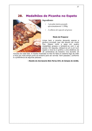 37




     28.        Medalhões de Picanha no Espeto
                                    Ingredientes
                                       •   1 picanha inteira pesando
                                           aproximadamente 1.200kg
                                       •   2 colheres de sopa de sal grosso


                                                 Modo de Preparar

                                    Limpe bem a picanha deixando apenas a
                                    gordura principal, que não deverá ser muito
                                    fina. Depois corte a peça em quatro
                                    medalhões grossos e tempere-os com o sal
                                    grosso. Em seguida, coloque-os um a um num
                                    espeto e leve-os à grelha a uma distância de
                                    30 centímetros do braseiro vivo durante 10
minutos de cada lado. A receita mostrada na foto foi feita no sistema fogo de chão
e ficou por mais tempo junto ao braseiro para ser servida “bem passada” conforme
                                                                        ,
é a preferência de algumas pessoas.

                 –Receita da churrascaria Beto Perroy Grill, de Campos do Jordão.
 