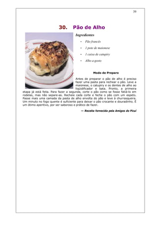 39




                         30.       Pão de Alho
                                     Ingredientes
                                         •   Pão francês
                                         •   1 pote de maionese
                                         •   1 caixa de catupiry
                                         •   Alho a gosto


                                                   Modo de Preparo

                                      Antes de preparar o pão de alho é preciso
                                      fazer uma pasta para rechear o pão. Leve a
                                      maionese, o catupiry e os dentes de alho ao
                                      liqüidificador e bata. Pronto, a primeira
etapa já está feita. Para fazer a segunda, corte o pão como se fosse fatiá-lo em
rodelas, mas não separe-as. Recheie cada corte e feche o pão com um espeto.
Passe mais uma camada da pasta de alho envolta do pão e leve à churrasqueira.
Um minuto no fogo quente é suficiente para deixar o pão crocante e douradinho. É
um ótimo aperitivo, por ser saboroso e prático de fazer.

                                         — Receita fornecida pela Amigos do Picuí
 