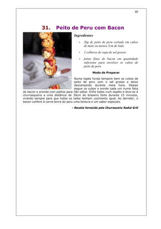 40




             31.       Peito de Peru com Bacon
                                   Ingredientes
                                       •   2kg de peito de peru cortado em cubos
                                           de mais ou menos 5cm de lado
                                       •   2 colheres de sopa de sal grosso
                                       •   fatias finas de bacon em quantidade
                                           suficiente para envolver os cubos de
                                           peito de peru
                                                 Modo de Preparar

                                    Numa tigela funda tempere bem os cubos de
                                    peito de peru com o sal grosso e deixe
                                    descansando durante meia hora. Depois
                                    pegue os cubos e enrole cada um numa fatia
de bacon e prenda com palitos para não soltar. Enfie todos num espeto e leve-os à
churrasqueira a uma distância de 30cm do braseiro forte durante 15 minutos,
virando sempre para que todos os lados tenham cozimento igual. Ao derreter, o
bacon confere à carne tenra do peru uma textura e um sabor especiais.

                                  - Receita fornecida pela Churrascaria Radial Grill
 