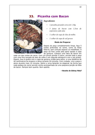 42




                  33.       Picanha com Bacon
                                   Ingredientes
                                       •   1 picanha pesando cerca de 1,3kg
                                       •   5 fatias de bacon com 1,5cm de
                                           espessura cada uma
                                       •   1 colher de sopa de óleo de milho

                                       •   1 colher de sopa de sal grosso
                                                 Modo de Preparar

                                    Depois da peça completamente limpa, faça 5
                                    cortes profundos na carne, como se fosse
                                    fatiá-la, sem contudo separar os medalhões. A
                                    peça vai ficar unida pela parte oposta à capa
                                    de gordura. Coloque uma fatia de bacon em
cada um dos cortes da carne. Com um pincel grande e macio, pincele toda a peça
com uma fina camada de óleo de milho e em seguida esfregue-a com o sal grosso.
Depois, leve à grelha com a capa de gordura virada para baixo, a uma distância de
40 centímetros do braseiro e deixe durante 20 minutos. Com cuidado, vire a peça e
deixe durante mais 10 minutos. Retire e sirva fatiando na diagonal, de forma que
cada pedaço de carne servido venha acompanhado de uma pequena porção da fatia
de bacon. Sempre bem quente. Bom apetite.

                                                         –Receita de Sidney Maluf
 