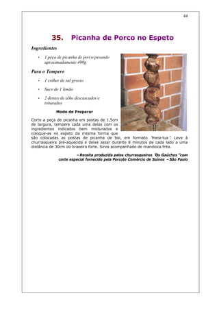 44




           35.       Picanha de Porco no Espeto
Ingredientes
   •   1 peça de picanha de porco pesando
       aproximadamente 400g

Para o Tempero
   •   1 colher de sal grosso
   •   Suco de 1 limão
   •   2 dentes de alho descascados e
       triturados
             Modo de Preparar

Corte a peça de picanha em postas de 1,5cm
de largura, tempere cada uma delas com os
ingredientes indicados bem misturados e
coloque-as no espeto da mesma forma que
são colocadas as postas de picanha de boi, em formato “      meia-lua” Leve à
                                                                        .
churrasqueira pré-aquecida e deixe assar durante 8 minutos de cada lado a uma
distância de 30cm do braseiro forte. Sirva acompanhado de mandioca frita.

                        –Receita produzida pelos churrasqueiros “ Gaúchos”
                                                                  Os          com
               corte especial fornecido pela Porcote Comércio de Suínos –São Paulo
 