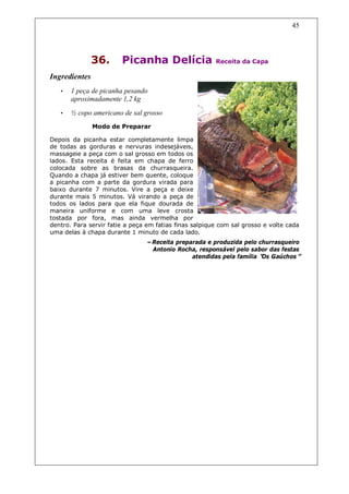 45




               36.      Picanha Delícia                 Receita da Capa

Ingredientes
   •   1 peça de picanha pesando
       aproximadamente 1,2 kg
   •   ½ copo americano de sal grosso
               Modo de Preparar

Depois da picanha estar completamente limpa
de todas as gorduras e nervuras indesejáveis,
massageie a peça com o sal grosso em todos os
lados. Esta receita é feita em chapa de ferro
colocada sobre as brasas da churrasqueira.
Quando a chapa já estiver bem quente, coloque
a picanha com a parte da gordura virada para
baixo durante 7 minutos. Vire a peça e deixe
durante mais 5 minutos. Vá virando a peça de
todos os lados para que ela fique dourada de
maneira uniforme e com uma leve crosta
tostada por fora, mas ainda vermelha por
dentro. Para servir fatie a peça em fatias finas salpique com sal grosso e volte cada
uma delas à chapa durante 1 minuto de cada lado.
                                –Receita preparada e produzida pelo churrasqueiro
                                 Antonio Rocha, responsável pelo sabor das festas
                                              atendidas pela família “ Gaúchos”
                                                                     Os
 