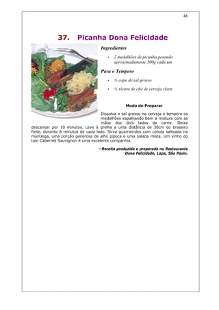 46




             37.       Picanha Dona Felicidade
                                   Ingredientes
                                      •   2 medalhões de picanha pesando
                                          aproximadamente 300g cada um

                                   Para o Tempero
                                      •   ½ copo de sal grosso
                                      •   ½ xícara de chá de cerveja clara


                                                Modo de Preparar

                                   Dissolva o sal grosso na cerveja e tempere os
                                   medalhões espalhando bem a mistura com as
                                   mãos dos dois lados da carne. Deixe
descansar por 10 minutos. Leve à grelha a uma distância de 30cm do braseiro
forte, durante 8 minutos de cada lado. Sirva guarnecidos com cebola salteada na
manteiga, uma porção generosa de alho pipoca e uma salada mista. Um vinho do
tipo Cabernet Sauvignon é uma excelente companhia.

                                  –Receita produzida e preparada no Restaurante
                                               Dona Felicidade, Lapa, São Paulo.
 
