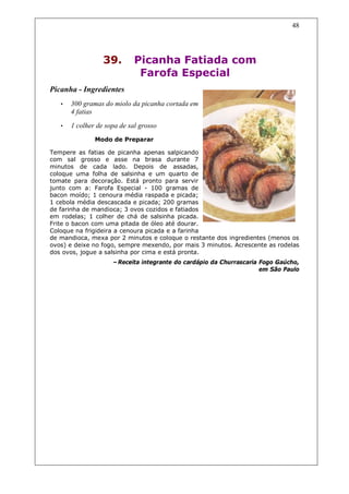 48




                  39.        Picanha Fatiada com
                              Farofa Especial
Picanha - Ingredientes
   •   300 gramas do miolo da picanha cortada em
       4 fatias
   •   1 colher de sopa de sal grosso
               Modo de Preparar

Tempere as fatias de picanha apenas salpicando
com sal grosso e asse na brasa durante 7
minutos de cada lado. Depois de assadas,
coloque uma folha de salsinha e um quarto de
tomate para decoração. Está pronto para servir
junto com a: Farofa Especial - 100 gramas de
bacon moído; 1 cenoura média raspada e picada;
1 cebola média descascada e picada; 200 gramas
de farinha de mandioca; 3 ovos cozidos e fatiados
em rodelas; 1 colher de chá de salsinha picada.
Frite o bacon com uma pitada de óleo até dourar.
Coloque na frigideira a cenoura picada e a farinha
de mandioca, mexa por 2 minutos e coloque o restante dos ingredientes (menos os
ovos) e deixe no fogo, sempre mexendo, por mais 3 minutos. Acrescente as rodelas
dos ovos, jogue a salsinha por cima e está pronta.
                     –Receita integrante do cardápio da Churrascaria Fogo Gaúcho,
                                                                     em São Paulo
 