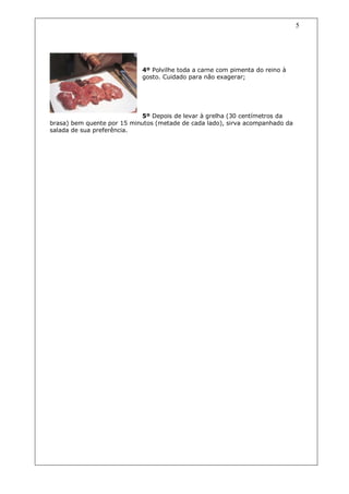 5




                            4º Polvilhe toda a carne com pimenta do reino à
                            gosto. Cuidado para não exagerar;




                            5º Depois de levar à grelha (30 centímetros da
brasa) bem quente por 15 minutos (metade de cada lado), sirva acompanhado da
salada de sua preferência.
 