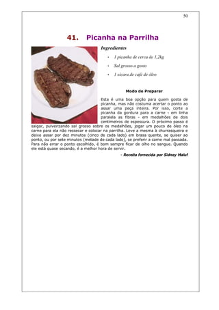 50




                  41.       Picanha na Parrilha
                                    Ingredientes
                                       •   1 picanha de cerca de 1,2kg
                                       •   Sal grosso a gosto
                                       •   1 xícara de café de óleo


                                                 Modo de Preparar

                                    Esta é uma boa opção para quem gosta de
                                    picanha, mas não costuma acertar o ponto ao
                                    assar uma peça inteira. Por isso, corte a
                                    picanha da gordura para a carne - em linha
                                    paralela as fibras - em medalhões de dois
                                    centímetros de espessura. O próximo passo é
salgar, pulverizando sal grosso sobre os medalhões, jogar um pouco de óleo na
carne para ela não ressecar e colocar na parrilha. Leve a mesma à churrasqueira e
deixe assar por dez minutos (cinco de cada lado) em brasa quente, se quiser ao
ponto, ou por sete minutos (metade de cada lado), se preferir a carne mal passada.
Para não errar o ponto escolhido, é bom sempre ficar de olho no sangue. Quando
ele está quase secando, é a melhor hora de servir.
                                              - Receita fornecida por Sidney Maluf
 