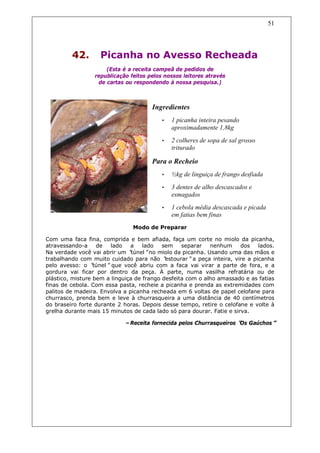 51




         42.        Picanha no Avesso Recheada
                      (Esta é a receita campeã de pedidos de
                  republicação feitos pelos nossos leitores através
                   de cartas ou respondendo à nossa pesquisa.)



                                       Ingredientes
                                           •   1 picanha inteira pesando
                                               aproximadamente 1,8kg
                                           •   2 colheres de sopa de sal grosso
                                               triturado

                                       Para o Recheio
                                           •   ½kg de linguiça de frango desfiada
                                           •   3 dentes de alho descascados e
                                               esmagados
                                           •   1 cebola média descascada e picada
                                               em fatias bem finas
                                Modo de Preparar

Com uma faca fina, comprida e bem afiada, faça um corte no miolo da picanha,
atravessando-a     de   lado   a    lado   sem    separar   nenhum     dos    lados.
Na verdade você vai abrir um “ túnel”no miolo da picanha. Usando uma das mãos e
trabalhando com muito cuidado para não “    estourar”a peça inteira, vire a picanha
pelo avesso: o “  túnel”que você abriu com a faca vai virar a parte de fora, e a
gordura vai ficar por dentro da peça. À parte, numa vasilha refratária ou de
plástico, misture bem a linguiça de frango desfeita com o alho amassado e as fatias
finas de cebola. Com essa pasta, recheie a picanha e prenda as extremidades com
palitos de madeira. Envolva a picanha recheada em 6 voltas de papel celofane para
churrasco, prenda bem e leve à churrasqueira a uma distância de 40 centímetros
do braseiro forte durante 2 horas. Depois desse tempo, retire o celofane e volte à
grelha durante mais 15 minutos de cada lado só para dourar. Fatie e sirva.

                             –Receita fornecida pelos Churrasqueiros “ Gaúchos”
                                                                     Os
 