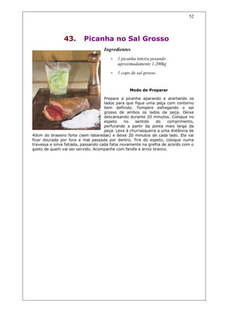 52




                43.       Picanha no Sal Grosso
                                    Ingredientes
                                       •   1 picanha inteira pesando
                                           aproximadamente 1.200kg
                                       •   1 copo de sal grosso


                                                 Modo de Preparar

                                     Prepare a picanha aparando e acertando os
                                     lados para que fique uma peça com contorno
                                     bem definido. Tempere esfregando o sal
                                     grosso de ambos os lados da peça. Deixe
                                     descansando durante 20 minutos. Coloque no
                                     espeto     no  sentido    do    comprimento,
                                     perfurando a partir da ponta mais larga da
                                     peça. Leve à churrasqueira a uma distância de
40cm do braseiro forte (sem labaredas) e deixe 20 minutos de cada lado. Ela vai
ficar dourada por fora e mal passada por dentro. Tire do espeto, coloque numa
travessa e sirva fatiada, passando cada fatia novamente na grelha de acordo com o
gosto de quem vai ser servido. Acompanhe com farofa e arroz branco.
 