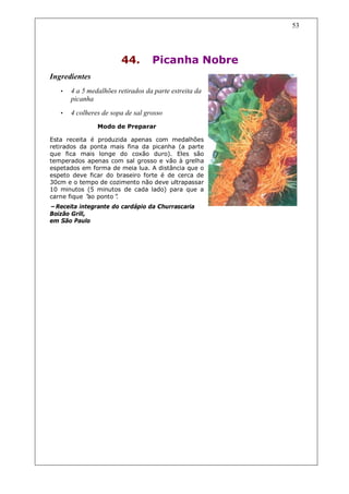 53




                        44.        Picanha Nobre
Ingredientes
   •   4 a 5 medalhões retirados da parte estreita da
       picanha
   •   4 colheres de sopa de sal grosso
                Modo de Preparar

Esta receita é produzida apenas com medalhões
retirados da ponta mais fina da picanha (a parte
que fica mais longe do coxão duro). Eles são
temperados apenas com sal grosso e vão à grelha
espetados em forma de meia lua. A distância que o
espeto deve ficar do braseiro forte é de cerca de
30cm e o tempo de cozimento não deve ultrapassar
10 minutos (5 minutos de cada lado) para que a
carne fique “ ponto”
            ao       .
–Receita integrante do cardápio da Churrascaria
Boizão Grill,
em São Paulo
 