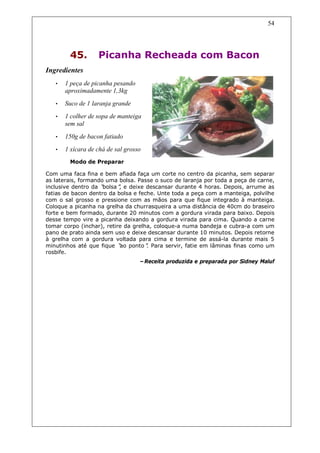 54




        45.        Picanha Recheada com Bacon
Ingredientes
   •   1 peça de picanha pesando
       aproximadamente 1,3kg
   •   Suco de 1 laranja grande
   •   1 colher de sopa de manteiga
       sem sal
   •   150g de bacon fatiado
   •   1 xícara de chá de sal grosso
        Modo de Preparar

Com uma faca fina e bem afiada faça um corte no centro da picanha, sem separar
as laterais, formando uma bolsa. Passe o suco de laranja por toda a peça de carne,
inclusive dentro da “bolsa” e deixe descansar durante 4 horas. Depois, arrume as
                           ,
fatias de bacon dentro da bolsa e feche. Unte toda a peça com a manteiga, polvilhe
com o sal grosso e pressione com as mãos para que fique integrado à manteiga.
Coloque a picanha na grelha da churrasqueira a uma distância de 40cm do braseiro
forte e bem formado, durante 20 minutos com a gordura virada para baixo. Depois
desse tempo vire a picanha deixando a gordura virada para cima. Quando a carne
tomar corpo (inchar), retire da grelha, coloque-a numa bandeja e cubra-a com um
pano de prato ainda sem uso e deixe descansar durante 10 minutos. Depois retorne
à grelha com a gordura voltada para cima e termine de assá-la durante mais 5
minutinhos até que fique “ ponto” Para servir, fatie em lâminas finas como um
                           ao        .
rosbife.
                                   –Receita produzida e preparada por Sidney Maluf
 