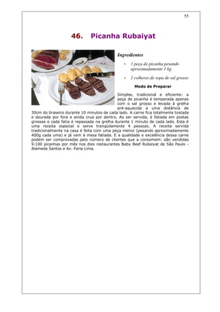 55



                    46.       Picanha Rubaiyat

                                            Ingredientes
                                               •   1 peça de picanha pesando
                                                   aproximadamente 1 kg

                                               •   2 colheres de sopa de sal grosso
                                                     Modo de Preparar

                                            Simples, tradicional e eficiente: a
                                            peça de picanha é temperada apenas
                                            com o sal grosso e levada à grelha
                                            pré-aquecida a uma distância de
30cm do braseiro durante 10 minutos de cada lado. A carne fica totalmente tostada
e dourada por fora e ainda crua por dentro. Ao ser servida, é fatiada em postas
grossas e cada fatia é repassada na grelha durante 1 minuto de cada lado. Esta é
uma receita especial e serve tranqüilamente 4 pessoas. A receita servida
tradicionalmente na casa é feita com uma peça menor (pesando aproximadamente
400g cada uma) e já vem à mesa fatiada. E a qualidade e excelência dessa carne
podem ser comprovadas pelo número de clientes que a consomem: são vendidas
9.100 picanhas por mês nos dois restaurantes Baby Beef Rubaiyat de São Paulo -
Alameda Santos e Av. Faria Lima.
 