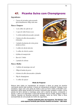 56




       47.      Picanha Suína com Champignons
Ingredientes
   •   2 peças de picanha suína pesando
       aproximadamente 400g cada uma

Para o Tempero
   •   ¼ de colher de café de sal
   •   1 copo de vinho branco seco
   •   ½ cebola média descascada e picada
   •   2 dentes de alho descascados e
       triturados

   •   1 pitada de pimenta-do-reino preta
       moída na hora
   •   1 colher de chá de alecrim

   •   ½ colher de chá de coentro
   •   6 folhas de manjericão
   •   Suco de 1 limão
   •   1 pitada de colorau

Para o Molho
   •   1 tablete de manteiga com sal
   •   100g de banha de porco
   •   4 dentes de alho descascados e fatiados
   •   50g de champignons
   •   ½ colher de açúcar
                                    Modo de Preparar

Misture bem todos os ingredientes de tempero e deixe as peças de picanha
marinando dentro dele durante 2 horas em temperatura ambiente. Coloque numa
assadeira, regue com uma parte do molho e leve ao forno médio (170/180°) pré-
aquecido e deixe assar durante 40 minutos. Enquanto assa, prepare o molho: numa
panela de ferro derreta a manteiga junto com a banha de porco, acrescente o
açúcar, o alho e os cogumelos e mexa até levantar fervura. Então, apague o fogo e
reserve. Quando as picanhas estiverem assadas, retire do forno, fatie e sirva
acompanhada de uma porção do molho de cogumelos.

                        –Receita produzida pelos churrasqueiros “ Gaúchos”
                                                                  Os          com
               corte especial fornecido pela Porcote Comércio de Suínos –São Paulo
 