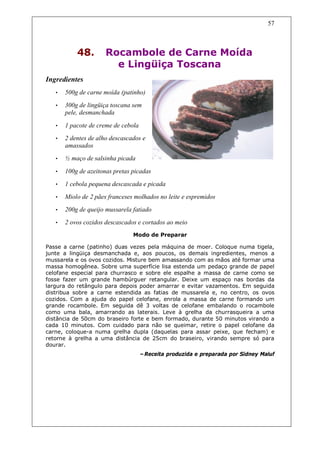 57



           48.        Rocambole de Carne Moída
                        e Lingüiça Toscana
Ingredientes
   •   500g de carne moída (patinho)
   •   300g de lingüiça toscana sem
       pele, desmanchada

   •   1 pacote de creme de cebola
   •   2 dentes de alho descascados e
       amassados
   •   ½ maço de salsinha picada

   •   100g de azeitonas pretas picadas
   •   1 cebola pequena descascada e picada
   •   Miolo de 2 pães franceses molhados no leite e espremidos
   •   200g de queijo mussarela fatiado
   •   2 ovos cozidos descascados e cortados ao meio
                                Modo de Preparar

Passe a carne (patinho) duas vezes pela máquina de moer. Coloque numa tigela,
junte a lingüiça desmanchada e, aos poucos, os demais ingredientes, menos a
mussarela e os ovos cozidos. Misture bem amassando com as mãos até formar uma
massa homogênea. Sobre uma superfície lisa estenda um pedaço grande de papel
celofane especial para churrasco e sobre ele espalhe a massa de carne como se
fosse fazer um grande hambúrguer retangular. Deixe um espaço nas bordas da
largura do retângulo para depois poder amarrar e evitar vazamentos. Em seguida
distribua sobre a carne estendida as fatias de mussarela e, no centro, os ovos
cozidos. Com a ajuda do papel celofane, enrola a massa de carne formando um
grande rocambole. Em seguida dê 3 voltas de celofane embalando o rocambole
como uma bala, amarrando as laterais. Leve à grelha da churrasqueira a uma
distância de 50cm do braseiro forte e bem formado, durante 50 minutos virando a
cada 10 minutos. Com cuidado para não se queimar, retire o papel celofane da
carne, coloque-a numa grelha dupla (daquelas para assar peixe, que fecham) e
retorne à grelha a uma distância de 25cm do braseiro, virando sempre só para
dourar.
                                     –Receita produzida e preparada por Sidney Maluf
 
