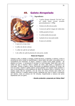 58




                     49.          Galeto Atropelado
                                      Ingredientes
                                          •   1 galeto (frango chamado "de leite" por
                                              ser ainda muito jovem) pesando
                                              aproximadamente 1.100kg

                                          •   2 dentes de alho descascados
                                          •   1 xícara de café de vinagre de vinho tinto
                                          •   1 folha grande de louro
                                          •   ½ cebola média descascada
                                          •   1 pitada de noz moscada moída

                                          •   8 ramos de salsinha
   •   2 copos de cerveja clara
   •   1 colher de chá de colorau
   •   ½ colher de café de sal refinado
   •   ¼ de colher de café de pimenta do reino preta, moída
                                  Modo de Preparar

Coloque o alho, a cebola, o vinagre, a folha de louro, a salsinha, o colorau, o sal e a
pimenta-do-reino moída no liquidificador e deixe bater até obter uma pasta com a
consistência de maionese. A seguir, coloque a pasta numa tigela grande - de
plástico ou louça - e acrescente a cerveja e a noz-moscada. Mexa bem com uma
colher de pau e reserve. Abra o galeto ao meio, pelo peito, e deposite-o na
marinada. Tampe a tigela e deixe marinando na geladeira durante 24 horas. Na
hora de assar, espete o galeto aberto (ainda gelado) num espeto triplo giratório e
leve à churrasqueira a uma distância de 40cm do braseiro forte e uniforme. Se o
espeto usado não for giratório, vire de cinco em cinco minutos para obter um
assado uniforme. O galeto estará pronto, estalando por fora e macio e suculento
por dentro, mais ou menos em 40 minutos. Experimente a textura da carne
espetando com um garfo.

                                    –Receita produzida e preparada por Sidney Maluf
 