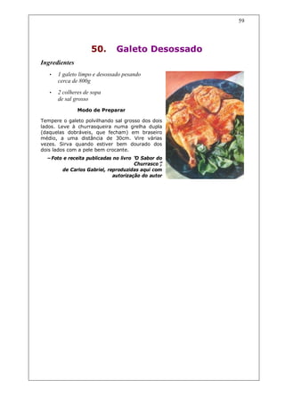59




                    50.        Galeto Desossado
Ingredientes
   •   1 galeto limpo e desossado pesando
       cerca de 800g
   •   2 colheres de sopa
       de sal grosso
               Modo de Preparar

Tempere o galeto polvilhando sal grosso dos dois
lados. Leve à churrasqueira numa grelha dupla
(daquelas dobráveis, que fecham) em braseiro
médio, a uma distância de 30cm. Vire várias
vezes. Sirva quando estiver bem dourado dos
dois lados com a pele bem crocante.
  –Foto e receita publicadas no livro “ Sabor do
                                      O
                                      Churrasco”,
       de Carlos Gabriel, reproduzidas aqui com
                             autorização do autor
 