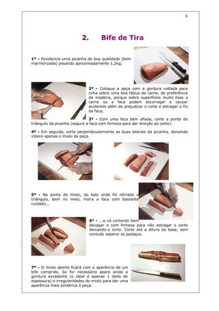 6




                          2.        Bife de Tira


1º - Povidencie uma picanha de boa qualidade (bem
marmorizada) pesando aproximadamente 1,2kg;




                             2º - Coloque a peça com a gordura voltada para
                             cima sobre uma boa tábua de carne, de preferência
                             de madeira, porque sobre superfícies muito lisas a
                             carne ou a faca podem escorregar e causar
                             acidentes além de prejudicar o corte e estragar o fio
                             da faca;

                              3º - Com uma faca bem afiada, corte a ponta do
triângulo da picanha (segure a faca com firmeza para dar direção ao corte).

4º - Em seguida, corte perpendicularmente as duas laterais da picanha, deixando
inteiro apenas o miolo da peça.




5º - Na ponta do miolo, do lado onde foi retirado o
triângulo, bem no meio, insira a faca com bastante
cuidado...



                               6º - ...e vá cortando bem
                               devagar e com firmeza para não estragar o corte
                               deixando-o torto. Corte até a altura da base, sem
                               contudo separar os pedaços.




7º - O miolo aberto ficará com a aparência de um
bife comprido. Se for necessário apare ainda a
gordura excedente (o ideal é apenas 1 dedo de
espessura) e irregularidades do miolo para dar uma
aparência mais simétrica à peça.
 