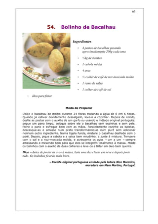 63




                   54.       Bolinho de Bacalhau

                                     Ingredientes
                                         •   4 postas de bacalhau pesando
                                             aproximadamente 200g cada uma

                                         •   ½kg de batatas
                                         •   1 cebola média
                                         •   4 ovos
                                         •   ½ colher de café de noz-moscada moída
                                         •   1 ramo de salsa
                                         •   1 colher de café de sal

   •   óleo para fritar


                                Modo de Preparar

Deixe o bacalhau de molho durante 24 horas trocando a água de 6 em 6 horas.
Quando já estiver devidamente dessalgado, leve-o a cozinhar. Depois de cozido,
desfie as postas com o auxílio de um garfo ou usando o método original português:
pegue um pano limpo, coloque sobre ele o bacalhau sem espinhas e sem pele,
feche o pano e esfregue bem com as mãos. Paralelamente cozinhe as batatas,
descasque-as e amasse num prato transformando-as num purê sem adicionar
nenhum outro ingrediente. Numa tigela funda, misture o bacalhau desfiado com o
purê. Depois, pique a cebola e a salsa bem miudinho, e junte à mistura. Tempere
com o sal e a noz-moscada moída, e acrescente os ovos – um a um – sempre
amassando e mexendo bem para que eles se integrem totalmente à massa. Molde
os bolinhos com o auxílio de duas colheres e leve-os a fritar em óleo bem quente.

Dica –Antes de juntar os ovos à massa, bata uma das claras em neve e depois junte
tudo. Os bolinhos ficarão mais leves.
                    –Receita original portuguesa enviada pela leitora Nice Monteiro,
                                              moradora em Mem Martins, Portugal.
 